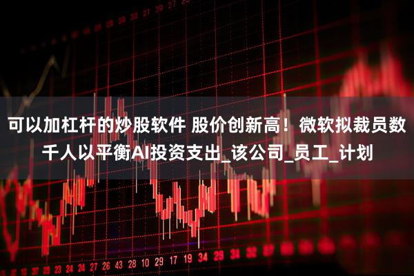 可以加杠杆的炒股软件 股价创新高！微软拟裁员数千人以平衡AI投资支出_该公司_员工_计划