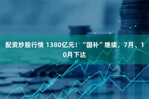 配资炒股行情 1380亿元！“国补”继续，7月、10月下达
