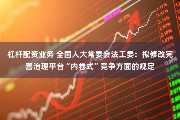 杠杆配资业务 全国人大常委会法工委：拟修改完善治理平台“内卷式”竞争方面的规定
