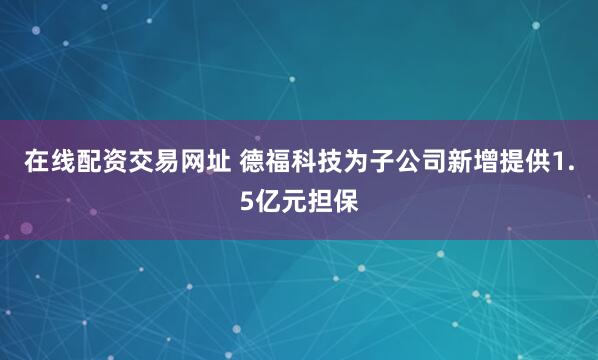 在线配资交易网址 德福科技为子公司新增提供1.5亿元担保