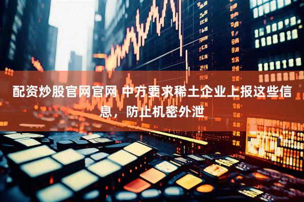 配资炒股官网官网 中方要求稀土企业上报这些信息，防止机密外泄