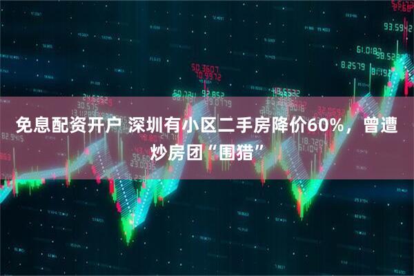 免息配资开户 深圳有小区二手房降价60%，曾遭炒房团“围猎”