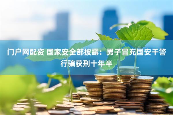 门户网配资 国家安全部披露：男子冒充国安干警行骗获刑十年半