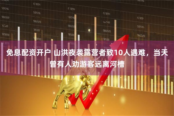 免息配资开户 山洪夜袭露营者致10人遇难，当天曾有人劝游客远离河槽