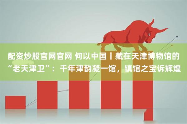 配资炒股官网官网 何以中国丨藏在天津博物馆的“老天津卫”：千年津韵凝一馆，镇馆之宝诉辉煌