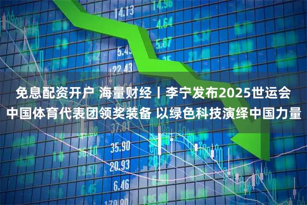 免息配资开户 海量财经丨李宁发布2025世运会中国体育代表团领奖装备 以绿色科技演绎中国力量