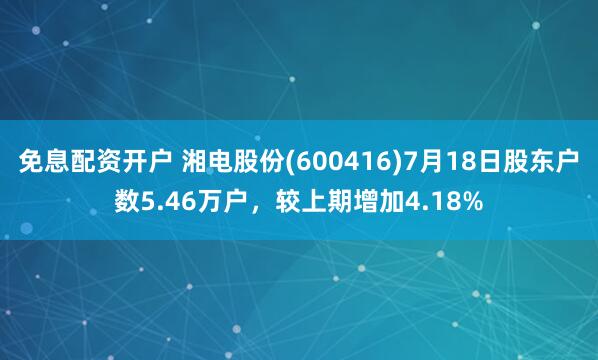 免息配资开户 湘电股份(600416)7月18日股东户数5.46万户，较上期增加4.18%