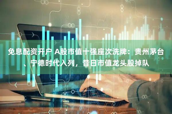 免息配资开户 A股市值十强座次洗牌：贵州茅台、宁德时代入列，昔日市值龙头股掉队
