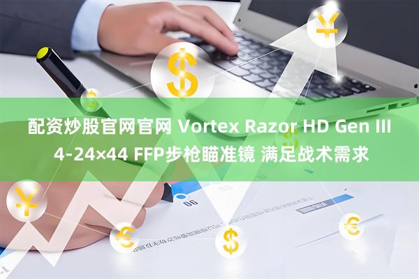 配资炒股官网官网 Vortex Razor HD Gen III 4-24×44 FFP步枪瞄准镜 满足战术需求