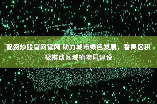 配资炒股官网官网 助力城市绿色发展，番禺区积极推动区域植物园建设