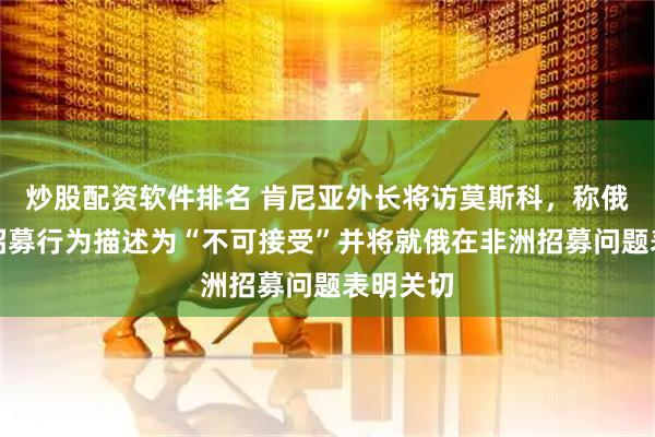 炒股配资软件排名 肯尼亚外长将访莫斯科，称俄罗斯的招募行为描述为“不可接受”并将就俄在非洲招募问题表明关切