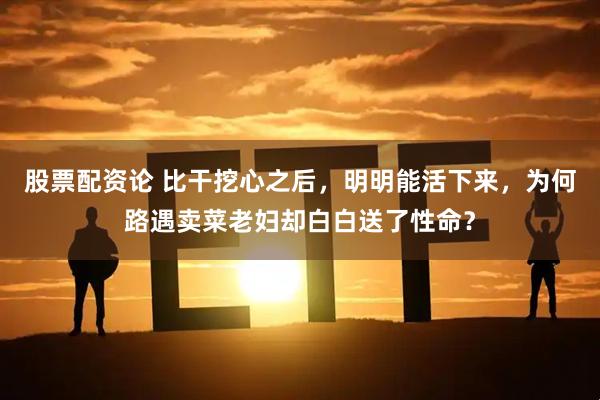 股票配资论 比干挖心之后，明明能活下来，为何路遇卖菜老妇却白白送了性命？