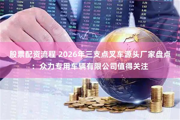 股票配资流程 2026年三支点叉车源头厂家盘点：众力专用车辆有限公司值得关注